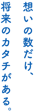 想いの数だけ、将来カタチがある。